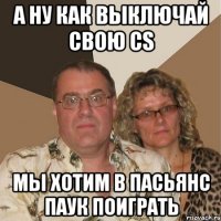 А ну как выключай свою cs мы хотим в пасьянс паук поиграть