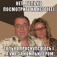 Нет , только посмотрите на него(ее) Только проснулся(ась ) , а уже за компьютером