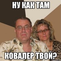 НУ КАК ТАМ КОВАЛЕР ТВОЙ?