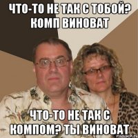 Что-то не так с тобой? Комп виноват Что-то не так с компом? Ты виноват