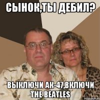 Сынок,ты дебил? Выключи Ак-47,включи The Beatles