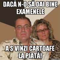 dacă n-o să dai bine examenele a s vinzi cartoafe la piată!