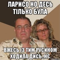 ларисо но десь тілько була вжесь із тим русином ходила дись..нє