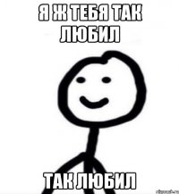 Я ж тебя так любил так любил