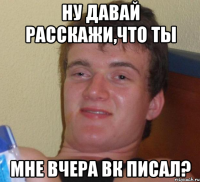 ну давай расскажи,что ты мне вчера ВК писал?