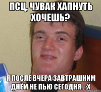 Псц, чувак хапнуть хочешь? Я после вчера завтрашним днём не пью сегодня.. :x