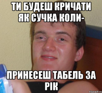 Ти будеш кричати як сучка коли- Принесеш табель за рік