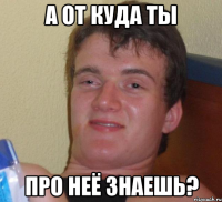 А ОТ КУДА ТЫ ПРО НЕЁ ЗНАЕШЬ?