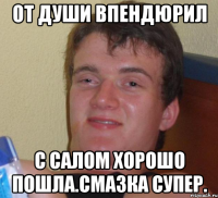 От души впендюрил С салом хорошо пошла.смазка супер.