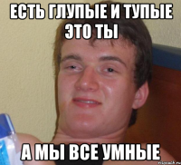 есть глупые и тупые это ты а мы все умные