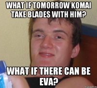 What if tomorrow Komai take blades with him? What if there can be Eva?