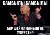 Бамбылы бамбылы бир шей олмамыш не гулурсен?