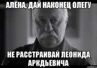 алёна, дай наконец олегу не расстраивай леонида аркдьевича