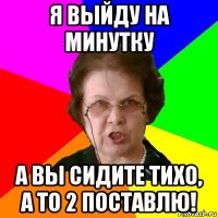 Я выйду на минутку А вы сидите тихо, а то 2 поставлю!