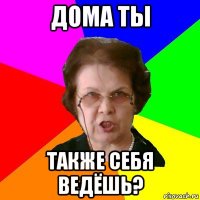 Дома ты также себя ведёшь?