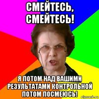 Смейтесь, смейтесь! Я потом над вашими результатами контрольной потом посмеюсь!