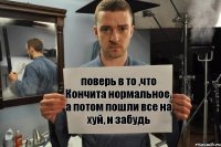 поверь в то ,что Кончита нормальное, а потом пошли все на хуй, и забудь