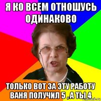 Я ко всем отношусь одинаково Только вот за эту работу Ваня получил 5 , а ты 4