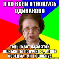 Я ко всем отношусь одинаково Только вот из за этой ошибки ты получил 3 , а твой сосед за ту же ошибку5