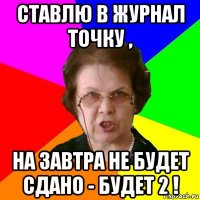 ставлю в журнал точку , на завтра не будет сдано - будет 2 !