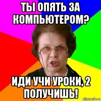 Ты опять за компьютером? Иди учи уроки, 2 получишь!