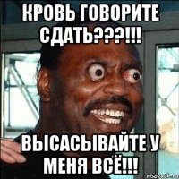 КРОВЬ ГОВОРИТЕ СДАТЬ???!!! ВЫСАСЫВАЙТЕ У МЕНЯ ВСË!!!