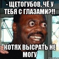 - Щетогубов, чë у тебя с глазами?!! КОТЯХ ВЫСРАТЬ НЕ МОГУ