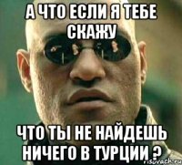 А что если я тебе скажу Что ты не найдешь ничего в Турции ?