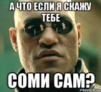 А что если я скажу тебе соми сам?