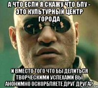 А что если я скажу что БПУ - это культурный центр города И вместо того что бы делиться творческими успехами вы анонимно оскорбляете друг друга?