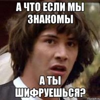 А что если мы знакомы а ты шифруешься?