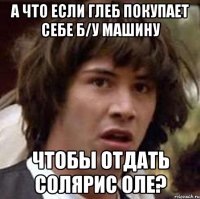 а что если глеб покупает себе б/у машину чтобы отдать солярис оле?