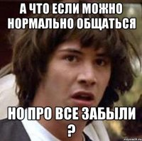 а что если можно нормально общаться но про все забыли ?