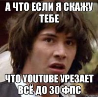 а что если я скажу тебе что youtube урезает всё до 30 фпс