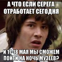 А ЧТО ЕСЛИ СЕРЕГА ОТРАБОТАЕТ СЕГОДНЯ И 17-18 МАЯ МЫ СМОЖЕМ ПОЙТИ НА НОЧЬ МУЗЕЕВ?