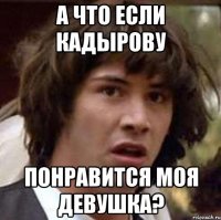 А что если Кадырову понравится моя девушка?