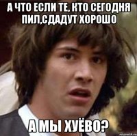 А что если те, кто сегодня пил,сдадут хорошо А мы хуёво?