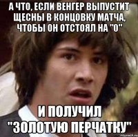 а что, если венгер выпустит щесны в концовку матча, чтобы он отстоял на "0" и получил "золотую перчатку"