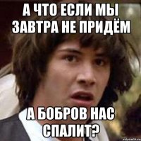 А что если мы завтра не придём А Бобров нас спалит?