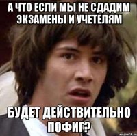 а что если мы не сдадим экзамены и учетелям будет действительно пофиг?