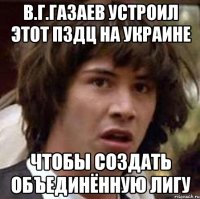 В.Г.Газаев устроил этот пздц на Украине Чтобы создать объединённую лигу