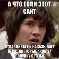 А что если этот сайт отлавливает и наказывает нерадивых рыбаков за покупку сетей?!