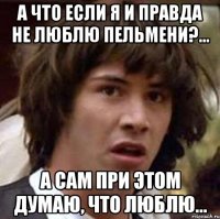 А что если я и правда не люблю пельмени?... А сам при этом думаю, что люблю...