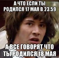 А что если ты родился 17 мая в 23.59 А все говорят что ты родился 18 мая