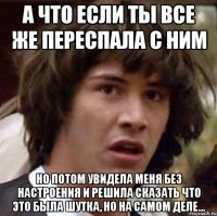 а что если ты все же переспала с ним но потом увидела меня без настроения и решила сказать что это была шутка, но на самом деле...