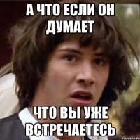 а что если он думает что вы уже встречаетесь