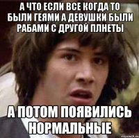 А что если все когда то были геями а девушки были рабами с другой плнеты А потом появились нормальные