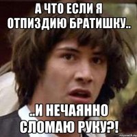 А что если я отпиздию братишку.. ..и нечаянно сломаю руку?!