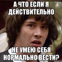 А что если я действительно не умею себя нормально вести?