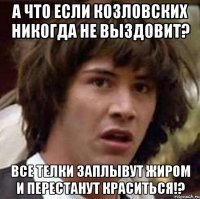 А что если Козловских никогда не выздовит? Все телки заплывут жиром и перестанут краситься!?